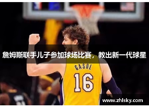 詹姆斯联手儿子参加球场比赛，教出新一代球星