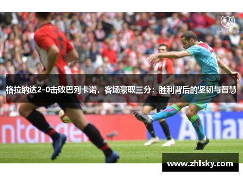 格拉纳达2-0击败巴列卡诺，客场豪取三分：胜利背后的坚韧与智慧