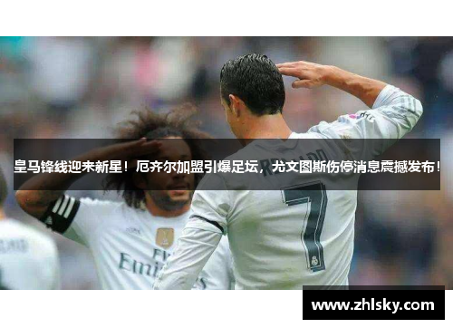皇马锋线迎来新星！厄齐尔加盟引爆足坛，尤文图斯伤停消息震撼发布！